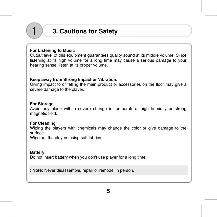  5    1  3. Cautions for Safety  For Listening to Music   Output level of this equipment guarantees quality sound at its middle volume. Since listening at its high volume for a long time may cause a serious damage to your hearing sense, listen at its proper volume.     Keep away from Strong Impact or Vibration. Giving impact to or felling the main product or accessories on the floor may give a severe damage to the player.     For Storage Avoid any place with a severe change in temperature, high humidity or strong magnetic field.    For Cleaning  Wiping the players with chemicals may change the color or give damage to the surface.  Wipe out the players using soft fabrics.     Battery Do not insert battery when you don't use player for a long time.    ! Note: Never disassemble, repair or remodel in person. 