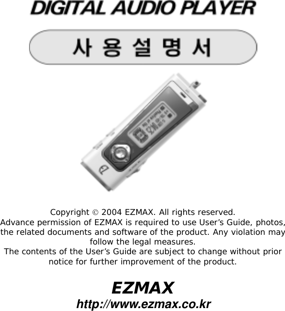   Copyright  2004 EZMAX. All rights reserved. Advance permission of EZMAX is required to use User&rsquo;s Guide, photos, the related documents and software of the product. Any violation may follow the legal measures. The contents of the User&rsquo;s Guide are subject to change without prior notice for further improvement of the product.  EZMAX http://www.ezmax.co.kr  