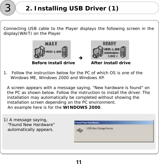  11    32. Installing USB Driver (1)  Connecting USB cable to the Player displays the following screen in the display(WAIT) on the Player.  󰚟󰚟 󰚟󰚟󰚟󰚟󰚟󰚟󰚟󰚟 󰚟Before install drive        After install drive  1.  Follow the instruction below for the PC of which OS is one of the Windows ME, Windows 2000 and Windows XP.  A screen appears with a message saying, &ldquo;New hardware is found&rdquo; on the PC as shown below. Follow the instruction to install the driver. The installation may automatically be completed without showing the installation screen depending on the PC environment. An example here is for the WINDOWS 2000.   1) A message saying,  &ldquo;Found New Hardware&rdquo; automatically appears.    
