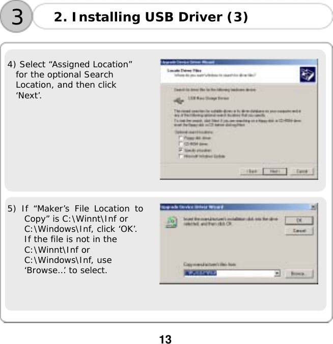  13       4) Select &ldquo;Assigned Location&rdquo;  for the optional Search  Location, and then click  &lsquo;Next&rsquo;.    5) If &ldquo;Maker&rsquo;s File Location to Copy&rdquo; is C:\Winnt\Inf or  C:\Windows\Inf, click &lsquo;OK&rsquo;.  If the file is not in the  C:\Winnt\Inf or  C:\Windows\Inf, use  &lsquo;Browse&hellip;&rsquo; to select.  3 2. Installing USB Driver (3) 