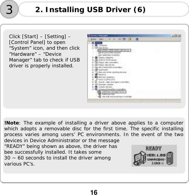  16       Click [Start] &ndash; [Setting] &ndash;  [Control Panel] to open  &ldquo;System&rdquo; icon, and then click  &ldquo;Hardware&rdquo; &ndash; &ldquo;Device  Manager&rdquo; tab to check if USB  driver is properly installed.                     !Note: The example of installing a driver above applies to a computer which adopts a removable disc for the first time. The specific installing process varies among users&rsquo; PC environments. In the event of the two devices in Device Administrator or the message  &ldquo;READY&rdquo; being shown as above, the driver has  bee successfully installed. It takes some  30 ~ 60 seconds to install the driver among  various PC&rsquo;s. 3 2. Installing USB Driver (6) 