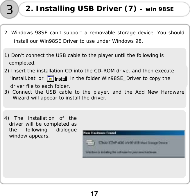  17    2. Windows 98SE can&rsquo;t support a removable storage device. You should install our Win98SE Driver to use under Windows 98.  1) Don&rsquo;t connect the USB cable to the player until the following is completed. 2) Insert the installation CD into the CD-ROM drive, and then execute 'install.bat' or           in the folder Win98SE_Driver to copy the driver file to each folder.  3) Connect the USB cable to the player, and the Add New Hardware Wizard will appear to install the driver.  4) The installation of the driver will be completed as the following dialogue window appears.     3 2. Installing USB Driver (7) &ndash; win 98SE 