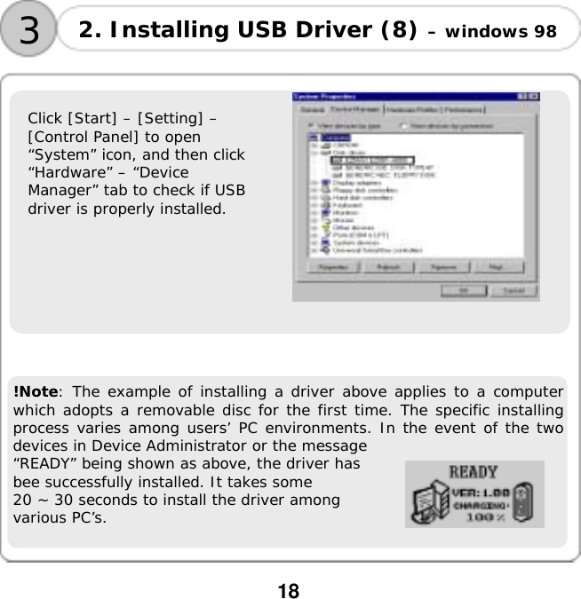  18   Click [Start] &ndash; [Setting] &ndash;  [Control Panel] to open  &ldquo;System&rdquo; icon, and then click  &ldquo;Hardware&rdquo; &ndash; &ldquo;Device  Manager&rdquo; tab to check if USB  driver is properly installed.       !Note: The example of installing a driver above applies to a computer which adopts a removable disc for the first time. The specific installing process varies among users&rsquo; PC environments. In the event of the two devices in Device Administrator or the message  &ldquo;READY&rdquo; being shown as above, the driver has  bee successfully installed. It takes some  20 ~ 30 seconds to install the driver among  various PC&rsquo;s. 3 2. Installing USB Driver (8) &ndash; windows 98 