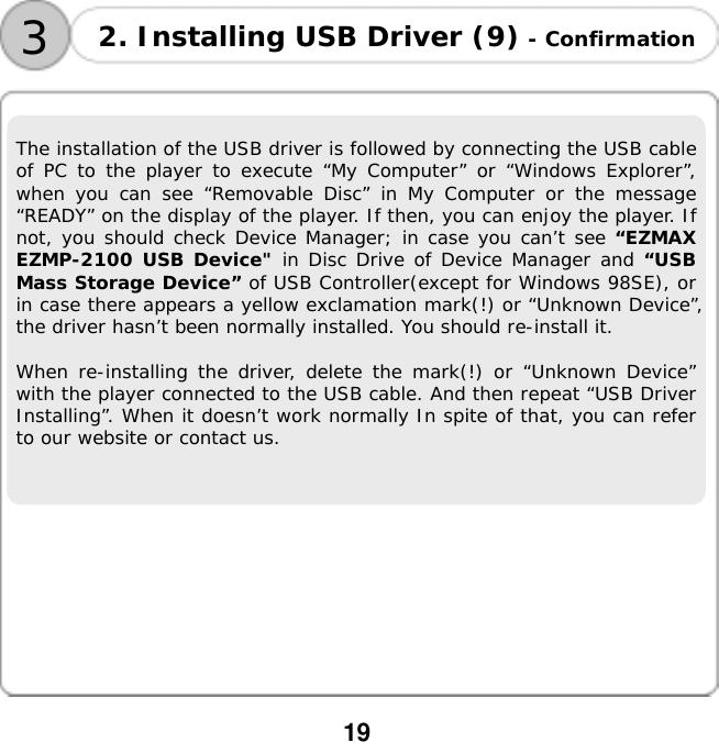 19  3 2. Installing USB Driver (9) - Confirmation The installation of the USB driver is followed by connecting the USB cable of PC to the player to execute &ldquo;My Computer&rdquo; or &ldquo;Windows Explorer&rdquo;, when you can see &ldquo;Removable Disc&rdquo; in My Computer or the message &ldquo;READY&rdquo; on the display of the player. If then, you can enjoy the player. If not, you should check Device Manager; in case you can&rsquo;t see &ldquo;EZMAX EZMP-2100 USB Device" in Disc Drive of Device Manager and &ldquo;USB Mass Storage Device&rdquo; of USB Controller(except for Windows 98SE), or in case there appears a yellow exclamation mark(!) or &ldquo;Unknown Device&rdquo;, the driver hasn&rsquo;t been normally installed. You should re-install it.  When re-installing the driver, delete the mark(!) or &ldquo;Unknown Device&rdquo; with the player connected to the USB cable. And then repeat &ldquo;USB Driver Installing&rdquo;. When it doesn&rsquo;t work normally In spite of that, you can refer to our website or contact us.            