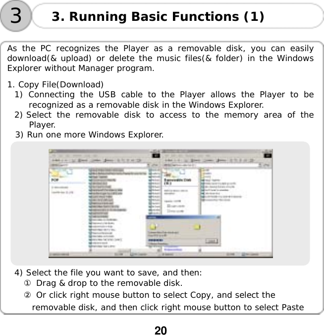  20   33. Running Basic Functions (1)  As the PC recognizes the Player as a removable disk, you can easily download(&amp; upload) or delete the music files(&amp; folder) in the Windows Explorer without Manager program.  1. Copy File(Download) 1) Connecting the USB cable to the Player allows the Player to be recognized as a removable disk in the Windows Explorer. 2) Select the removable disk to access to the memory area of the Player. 3) Run one more Windows Explorer.    4) Select the file you want to save, and then: ① Drag &amp; drop to the removable disk. ② Or click right mouse button to select Copy, and select the  removable disk, and then click right mouse button to select Paste  