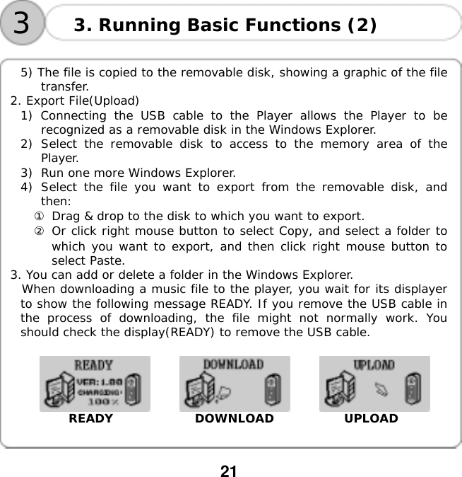  21    33. Running Basic Functions (2)  5) The file is copied to the removable disk, showing a graphic of the file transfer. 2. Export File(Upload) 1) Connecting the USB cable to the Player allows the Player to be recognized as a removable disk in the Windows Explorer. 2)  Select the removable disk to access to the memory area of the Player. 3)  Run one more Windows Explorer. 4)  Select the file you want to export from the removable disk, and then: ① Drag &amp; drop to the disk to which you want to export. ② Or click right mouse button to select Copy, and select a folder to which you want to export, and then click right mouse button to select Paste. 3. You can add or delete a folder in the Windows Explorer.  When downloading a music file to the player, you wait for its displayer to show the following message READY. If you remove the USB cable in the process of downloading, the file might not normally work. You should check the display(READY) to remove the USB cable.                         READY              DOWNLOAD            UPLOAD   
