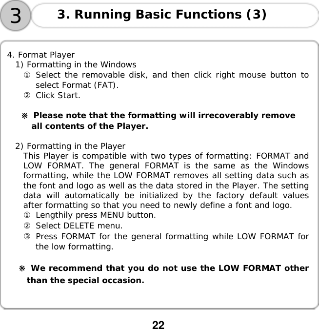  22    33. Running Basic Functions (3)   4. Format Player 1) Formatting in the Windows ① Select the removable disk, and then click right mouse button to select Format (FAT). ② Click Start.  ※ Please note that the formatting will irrecoverably remove  all contents of the Player.  2) Formatting in the Player This Player is compatible with two types of formatting: FORMAT and LOW FORMAT. The general FORMAT is the same as the Windows formatting, while the LOW FORMAT removes all setting data such as the font and logo as well as the data stored in the Player. The setting data will automatically be initialized by the factory default values after formatting so that you need to newly define a font and logo. ① Lengthily press MENU button. ② Select DELETE menu. ③ Press FORMAT for the general formatting while LOW FORMAT for the low formatting.  ※ We recommend that you do not use the LOW FORMAT other than the special occasion.󰚟󰚟󰚟 