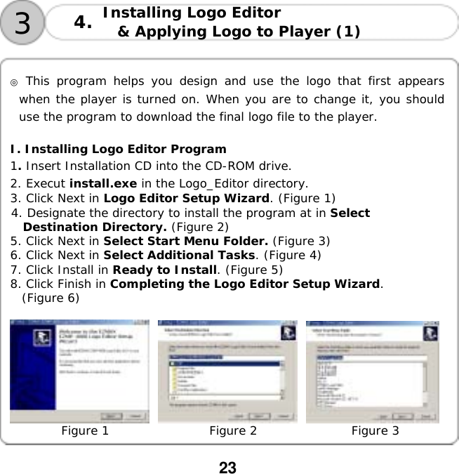  23  Installing Logo Editor  &amp; Applying Logo to Player (1)   34.  ◎ This program helps you design and use the logo that first appears when the player is turned on. When you are to change it, you should use the program to download the final logo file to the player.   I. Installing Logo Editor Program 1. Insert Installation CD into the CD-ROM drive. 2. Execut install.exe in the Logo_Editor directory. 3. Click Next in Logo Editor Setup Wizard. (Figure 1) 4. Designate the directory to install the program at in Select  Destination Directory. (Figure 2) 5. Click Next in Select Start Menu Folder. (Figure 3) 6. Click Next in Select Additional Tasks. (Figure 4) 7. Click Install in Ready to Install. (Figure 5) 8. Click Finish in Completing the Logo Editor Setup Wizard. (Figure 6)       Figure 1                 Figure 2                Figure 3  