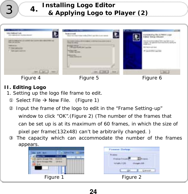  24  Installing Logo Editor  &amp; Applying Logo to Player (2)   34.              Figure 4                Figure 5                  Figure 6  II. Editing Logo  1. Setting up the logo file frame to edit. ① Select File  New File.  (Figure 1) ② Input the frame of the logo to edit in the &ldquo;Frame Setting-up&rdquo; window to click &ldquo;OK&rdquo;.(Figure 2) (The number of the frames that can be set up is at its maximum of 60 frames, in which the size of pixel per frame(132x48) can&rsquo;t be arbitrarily changed. ) ③ The capacity which can accommodate the number of the frames appears.        Figure 1                        Figure 2  