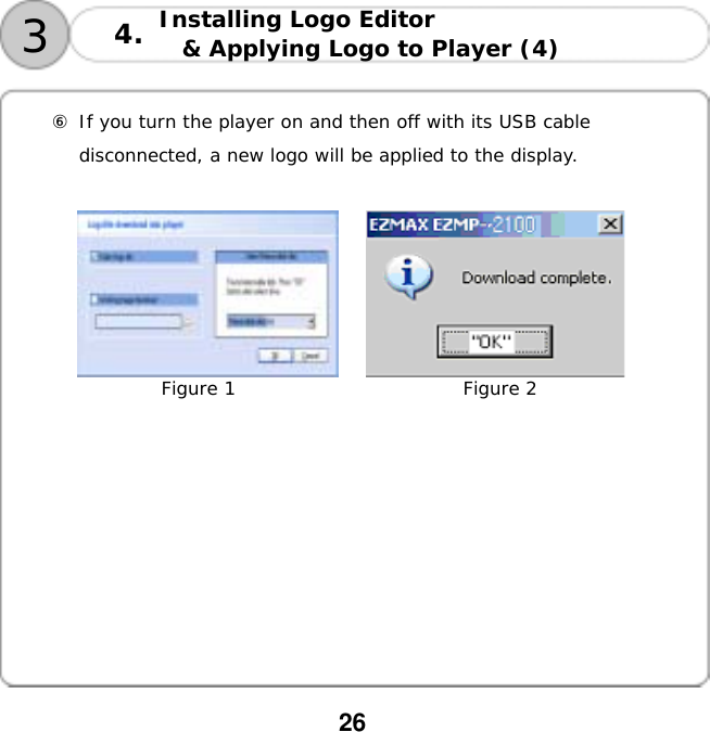  26  Installing Logo Editor  &amp; Applying Logo to Player (4)   34.  ⑥ If you turn the player on and then off with its USB cable  disconnected, a new logo will be applied to the display.                       Figure 1                         Figure 2          