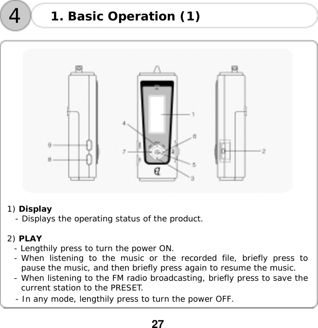  27    41. Basic Operation (1)     1) Display   - Displays the operating status of the product.  2) PLAY  - Lengthily press to turn the power ON. - When listening to the music or the recorded file, briefly press to pause the music, and then briefly press again to resume the music. - When listening to the FM radio broadcasting, briefly press to save the current station to the PRESET. - In any mode, lengthily press to turn the power OFF.    