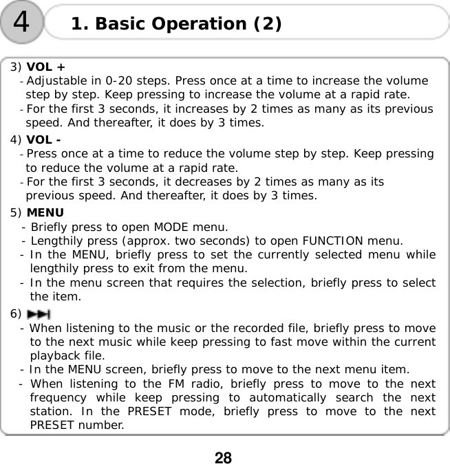  28    41. Basic Operation (2)  3) VOL +  - Adjustable in 0-20 steps. Press once at a time to increase the volume     step by step. Keep pressing to increase the volume at a rapid rate. - For the first 3 seconds, it increases by 2 times as many as its previous   speed. And thereafter, it does by 3 times.  4) VOL -  - Press once at a time to reduce the volume step by step. Keep pressing   to reduce the volume at a rapid rate. - For the first 3 seconds, it decreases by 2 times as many as its   previous speed. And thereafter, it does by 3 times.  5) MENU    - Briefly press to open MODE menu.   - Lengthily press (approx. two seconds) to open FUNCTION menu. - In the MENU, briefly press to set the currently selected menu while lengthily press to exit from the menu. - In the menu screen that requires the selection, briefly press to select the item.  6)  - When listening to the music or the recorded file, briefly press to move to the next music while keep pressing to fast move within the current playback file. - In the MENU screen, briefly press to move to the next menu item. - When listening to the FM radio, briefly press to move to the next frequency while keep pressing to automatically search the next station. In the PRESET mode, briefly press to move to the next PRESET number.  