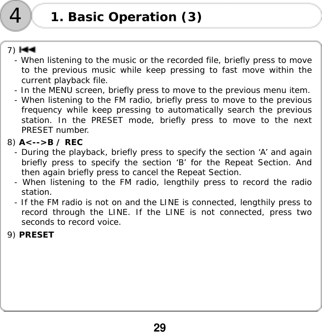  29    41. Basic Operation (3)  7) - When listening to the music or the recorded file, briefly press to move to the previous music while keep pressing to fast move within the current playback file. - In the MENU screen, briefly press to move to the previous menu item. - When listening to the FM radio, briefly press to move to the previous frequency while keep pressing to automatically search the previous station. In the PRESET mode, briefly press to move to the next PRESET number.  8) A<-->B / REC  - During the playback, briefly press to specify the section &lsquo;A&rsquo; and again briefly press to specify the section &lsquo;B&rsquo; for the Repeat Section. And then again briefly press to cancel the Repeat Section. - When listening to the FM radio, lengthily press to record the radio station. - If the FM radio is not on and the LINE is connected, lengthily press to record through the LINE. If the LINE is not connected, press two seconds to record voice.  9) PRESET         