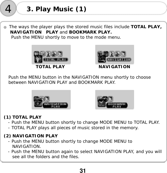  31    4 3. Play Music (1)  ◎ The ways the player plays the stored music files include TOTAL PLAY, NAVIGATION  PLAY and BOOKMARK PLAY.  Push the MENU shortly to move to the mode menu.                          TOTAL PLAY                NAVIGATION  Push the MENU button in the NAVIGATION menu shortly to choose  between NAVIGATION PLAY and BOOKMARK PLAY.            (1) TOTAL PLAY - Push the MENU button shortly to change MODE MENU to TOTAL PLAY. - TOTAL PLAY plays all pieces of music stored in the memory.  (2) NAVIGATION PLAY - Push the MENU button shortly to change MODE MENU to  NAVIGATION.   - Push the MENU button again to select NAVIGATION PLAY, and you will see all the folders and the files.  