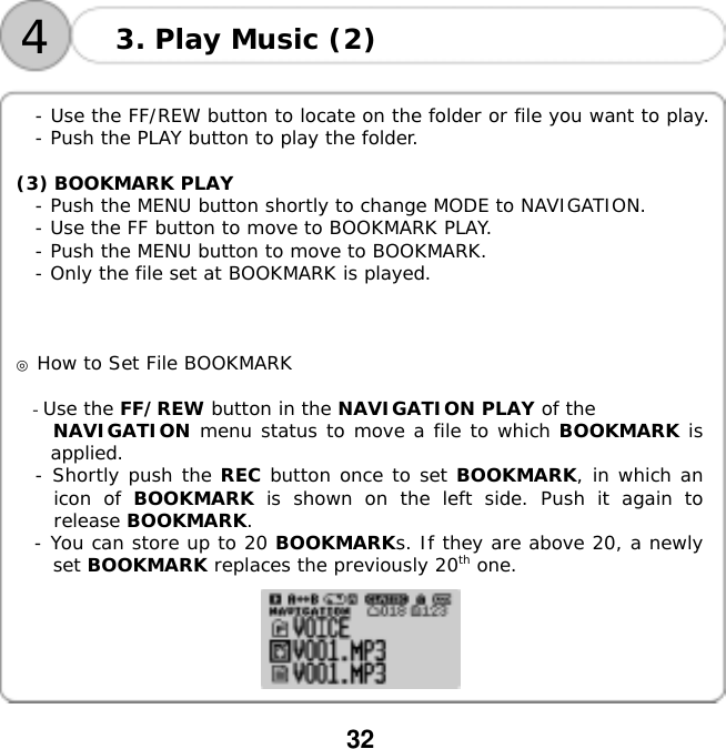  32    4 3. Play Music (2)  - Use the FF/REW button to locate on the folder or file you want to play. - Push the PLAY button to play the folder.  (3) BOOKMARK PLAY - Push the MENU button shortly to change MODE to NAVIGATION. - Use the FF button to move to BOOKMARK PLAY. - Push the MENU button to move to BOOKMARK. - Only the file set at BOOKMARK is played.    ◎ How to Set File BOOKMARK  - Use the FF/REW button in the NAVIGATION PLAY of the  NAVIGATION menu status to move a file to which BOOKMARK is applied. - Shortly push the REC button once to set BOOKMARK, in which an icon of BOOKMARK is shown on the left side. Push it again to release BOOKMARK. - You can store up to 20 BOOKMARKs. If they are above 20, a newly set BOOKMARK replaces the previously 20th one.    
