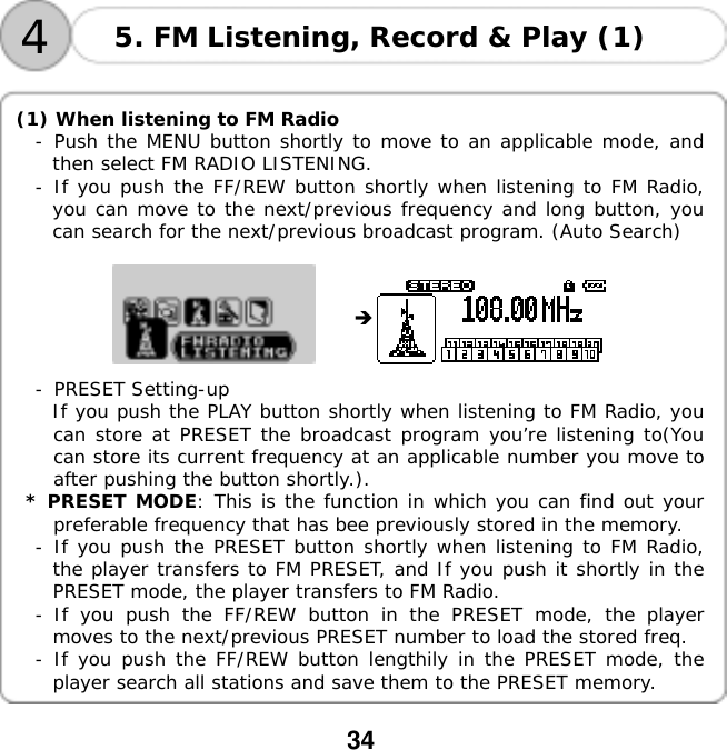  34     4 5. FM Listening, Record &amp; Play (1)  (1) When listening to FM Radio -󰚟Push the MENU button shortly to move to an applicable mode, and then select FM RADIO LISTENING. -󰚟If you push the FF/REW button shortly when listening to FM Radio, you can move to the next/previous frequency and long button, you can search for the next/previous broadcast program. (Auto Search)            -󰚟PRESET Setting-up If you push the PLAY button shortly when listening to FM Radio, you can store at PRESET the broadcast program you&rsquo;re listening to(You can store its current frequency at an applicable number you move to after pushing the button shortly.).  * PRESET MODE: This is the function in which you can find out your preferable frequency that has bee previously stored in the memory.  -󰚟If you push the PRESET button shortly when listening to FM Radio, the player transfers to FM PRESET, and If you push it shortly in the PRESET mode, the player transfers to FM Radio. -󰚟If you push the FF/REW button in the PRESET mode, the player moves to the next/previous PRESET number to load the stored freq. -󰚟If you push the FF/REW button lengthily in the PRESET mode, the player search all stations and save them to the PRESET memory.  