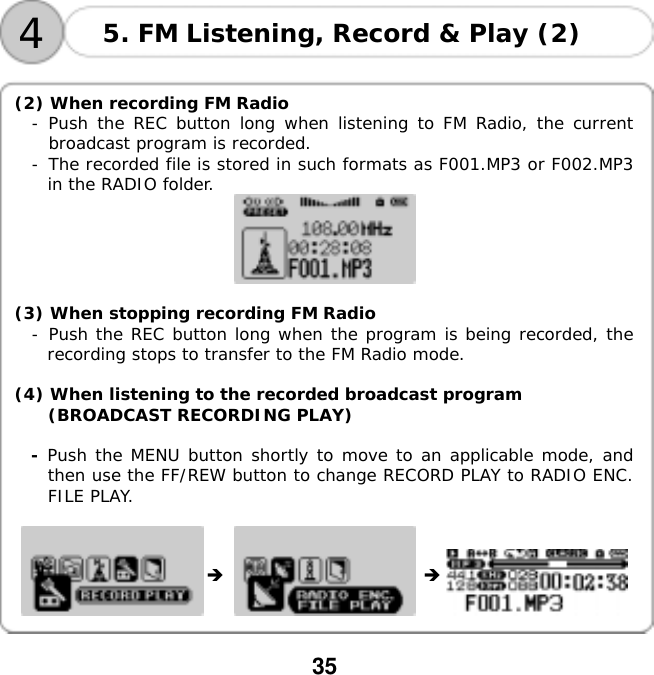  35    4 5. FM Listening, Record &amp; Play (2)  (2) When recording FM Radio - Push the REC button long when listening to FM Radio, the current broadcast program is recorded.  -󰚟The recorded file is stored in such formats as F001.MP3 or F002.MP3 in the RADIO folder.   (3) When stopping recording FM Radio -󰚟Push the REC button long when the program is being recorded, the recording stops to transfer to the FM Radio mode.  (4) When listening to the recorded broadcast program (BROADCAST RECORDING PLAY)  - Push the MENU button shortly to move to an applicable mode, and then use the FF/REW button to change RECORD PLAY to RADIO ENC. FILE PLAY.                