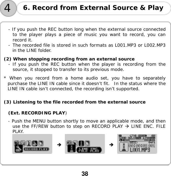  38    4 6. Record from External Source &amp; Play   - If you push the REC button long when the external source connected to the player plays a piece of music you want to record, you can record it. -󰚟The recorded file is stored in such formats as L001.MP3 or L002.MP3 in the LINE folder.  (2) When stopping recording from an external source - If you push the REC button when the player is recording from the source, it stopped to transfer to its previous mode.   * When you record from a home audio set, you have to separately purchase the LINE IN cable since it doesn&rsquo;t fit.  In the status where the LINE IN cable isn&rsquo;t connected, the recording isn&rsquo;t supported.  (3) Listening to the file recorded from the external source (Ext. RECORDING PLAY) - Push the MENU button shortly to move an applicable mode, and then use the FF/REW button to step on RECORD PLAY  LINE ENC. FILE PLAY.                  󰚟󰚟
