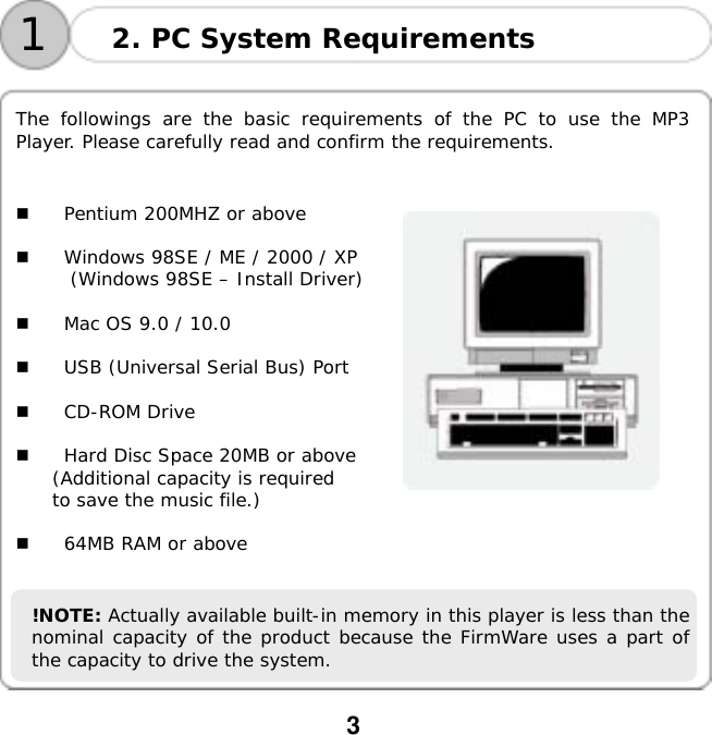  3     The followings are the basic requirements of the PC to use the MP3 Player. Please carefully read and confirm the requirements.     Pentium 200MHZ or above    Windows 98SE / ME / 2000 / XP (Windows 98SE &ndash; Install Driver)    Mac OS 9.0 / 10.0    USB (Universal Serial Bus) Port    CD-ROM Drive    Hard Disc Space 20MB or above (Additional capacity is required  to save the music file.) 2. PC System Requirements 1   64MB RAM or above   !NOTE: Actually available built-in memory in this player is less than the nominal capacity of the product because the FirmWare uses a part of the capacity to drive the system. 