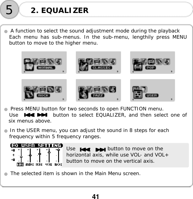  41    52. EQUALIZER  ◎ A function to select the sound adjustment mode during the playback Each menu has sub-menus. In the sub-menu, lengthily press MENU button to move to the higher menu.                                ◎ Press MENU button for two seconds to open FUNCTION menu. Use              button to select EQUALIZER, and then select one of six menus above.  ◎ In the USER menu, you can adjust the sound in 8 steps for each  frequency within 5 frequency ranges.   Use             button to move on the horizontal axis, while use VOL- and VOL+ button to move on the vertical axis.  ◎ The selected item is shown in the Main Menu screen.   