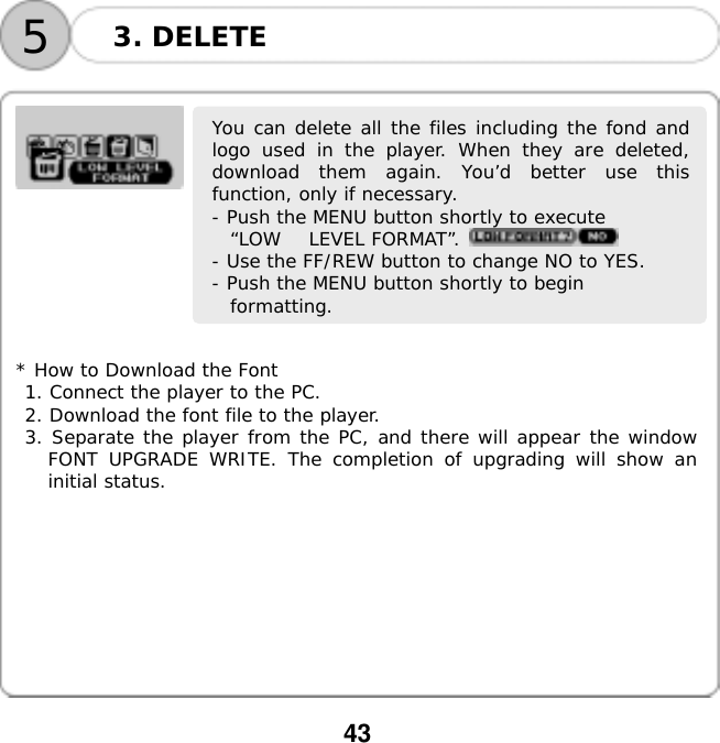  43  53. DELETE      You can delete all the files including the fond andlogo used in the player. When they are deleted,download them again. You&rsquo;d better use thisfunction, only if necessary. - Push the MENU button shortly to execute  &ldquo;LOW   LEVEL FORMAT&rdquo;.   - Use the FF/REW button to change NO to YES. - Push the MENU button shortly to begin  formatting.         * How to Download the Font 1. Connect the player to the PC. 2. Download the font file to the player. 3. Separate the player from the PC, and there will appear the window FONT UPGRADE WRITE. The completion of upgrading will show an initial status.          