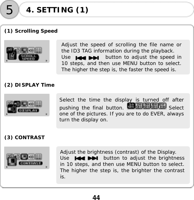  44    54. SETTING (1)  (1) Scrolling Speed    Adjust the speed of scrolling the file name orthe ID3 TAG information during the playback.  Use              button to adjust the speed in10 steps, and then use MENU button to select.The higher the step is, the faster the speed is.    (2) DISPLAY Time   Select the time the display is turned off afterpushing the final button.   Selectone of the pictures. If you are to do EVER, alwaysturn the display on.    (3) CONTRAST   Adjust the brightness (contrast) of the Display.  Use             button to adjust the brightnessin 10 steps, and then use MENU button to select.The higher the step is, the brighter the contrastis.    