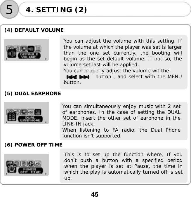  45    54. SETTING (2)  (4) DEFAULT VOLUME  You can adjust the volume with this setting. Ifthe volume at which the player was set is largerthan the one set currently, the booting willbegin as the set default volume. If not so, thevolume set last will be applied.  You can properly adjust the volume wit the       button , and select with the MENUbutton.      (5) DUAL EARPHONE   You can simultaneously enjoy music with 2 setof earphones. In the case of setting the DUALMODE, insert the other set of earphone in theLINE-IN jack.  When listening to FA radio, the Dual Phonefunction isn&rsquo;t supported.   (6) POWER OFF TIME  This is to set up the function where, If youdon&rsquo;t push a button with a specified periodwhen the player is set at Pause, the time inwhich the play is automatically turned off is setup.   