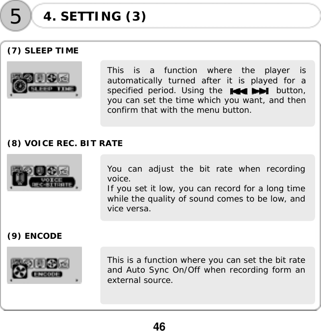  46    54. SETTING (3)  (7) SLEEP TIME    This is a function where the player isautomatically turned after it is played for aspecified period. Using the           button,you can set the time which you want, and thenconfirm that with the menu button.     (8) VOICE REC. BIT RATE    You can adjust the bit rate when recordingvoice. If you set it low, you can record for a long timewhile the quality of sound comes to be low, andvice versa.     (9) ENCODE   This is a function where you can set the bit rateand Auto Sync On/Off when recording form anexternal source.      