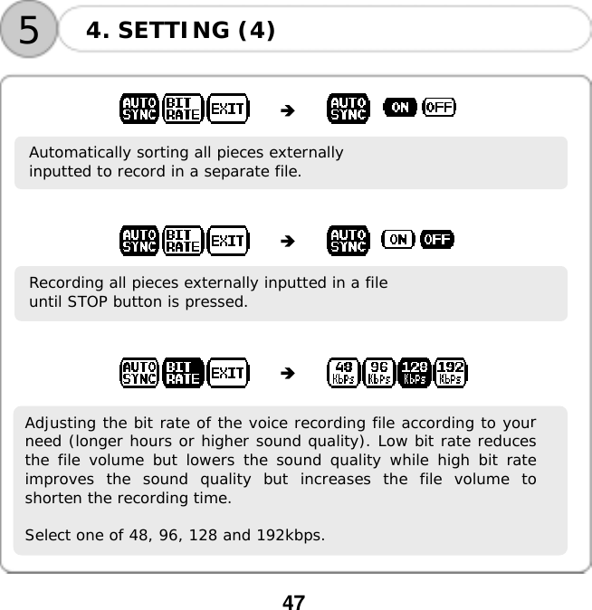  47    54. SETTING (4)                Automatically sorting all pieces externally  inputted to record in a separate file.                  Recording all pieces externally inputted in a file  until STOP button is pressed.                   Adjusting the bit rate of the voice recording file according to yourneed (longer hours or higher sound quality). Low bit rate reducesthe file volume but lowers the sound quality while high bit rateimproves the sound quality but increases the file volume toshorten the recording time.  Select one of 48, 96, 128 and 192kbps.        