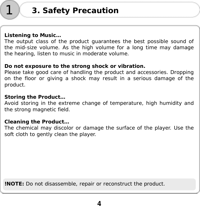  4    13. Safety Precaution  Listening to Music&hellip; The output class of the product guarantees the best possible sound of the mid-size volume. As the high volume for a long time may damage the hearing, listen to music in moderate volume.  Do not exposure to the strong shock or vibration. Please take good care of handling the product and accessories. Dropping on the floor or giving a shock may result in a serious damage of the product.  Storing the Product&hellip; Avoid storing in the extreme change of temperature, high humidity and the strong magnetic field.  Cleaning the Product&hellip;  The chemical may discolor or damage the surface of the player. Use the soft cloth to gently clean the player.        !NOTE: Do not disassemble, repair or reconstruct the product.  