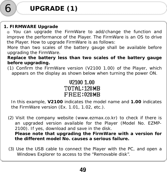  49    6UPGRADE (1)   1. FIRMWARE Upgrade  ◎ You can upgrade the FirmWare to add/change the function and improve the performance of the Player. The FirmWare is an OS to drive the Player. How to upgrade FirmWare is as follows: More than two scales of the battery gauge shall be available before upgrading the FirmWare. Replace the battery less than two scales of the battery gauge before upgrading. (1) Confirm the FirmWare version (V2100 1.00) of the Player, which appears on the display as shown below when turning the power ON.󰚟󰚟󰚟󰚟In this example, V2100 indicates the model name and 1.00 indicates the FirmWare version (Ex. 1.01, 1.02, etc.). 󰚟(2) Visit the company website (www.ezmax.co.kr) to check if there is an upgraded version available for the Player (Model No. EZMP-2100). If yes, download and save in the disk. Please note that upgrading the FirmWare with a version for the different model No. causes a serious failure.  (3) Use the USB cable to connect the Player with the PC, and open a Windows Explorer to access to the &ldquo;Removable disk&rdquo;.  