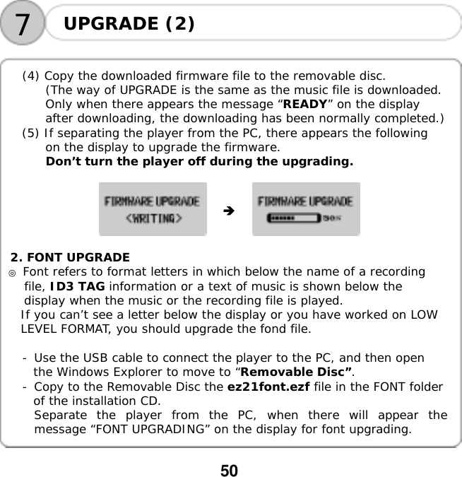  50  7UPGRADE (2)     (4) Copy the downloaded firmware file to the removable disc. (The way of UPGRADE is the same as the music file is downloaded. Only when there appears the message &ldquo;READY&rdquo; on the display after downloading, the downloading has been normally completed.) (5) If separating the player from the PC, there appears the following on the display to upgrade the firmware. Don&rsquo;t turn the player off during the upgrading.             2. FONT UPGRADE ◎ Font refers to format letters in which below the name of a recording file, ID3 TAG information or a text of music is shown below the display when the music or the recording file is played. If you can&rsquo;t see a letter below the display or you have worked on LOW LEVEL FORMAT, you should upgrade the fond file.  -󰚟Use the USB cable to connect the player to the PC, and then open the Windows Explorer to move to &ldquo;Removable Disc&rdquo;. -󰚟Copy to the Removable Disc the ez21font.ezf file in the FONT folder of the installation CD. Separate the player from the PC, when there will appear the message &ldquo;FONT UPGRADING&rdquo; on the display for font upgrading.  