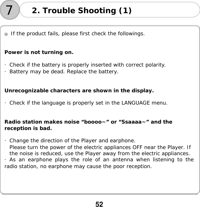  52   72. Trouble Shooting (1)   ◎ If the product fails, please first check the followings.   Power is not turning on.  ・Check if the battery is properly inserted with correct polarity. ・Battery may be dead. Replace the battery.   Unrecognizable characters are shown in the display.  ・Check if the language is properly set in the LANGUAGE menu.   Radio station makes noise &ldquo;boooo~&rdquo; or &ldquo;Ssaaaa~&rdquo; and the  reception is bad.  ・Change the direction of the Player and earphone. Please turn the power of the electric appliances OFF near the Player. If  the noise is reduced, use the Player away from the electric appliances. ・As an earphone plays the role of an antenna when listening to the radio station, no earphone may cause the poor reception.     
