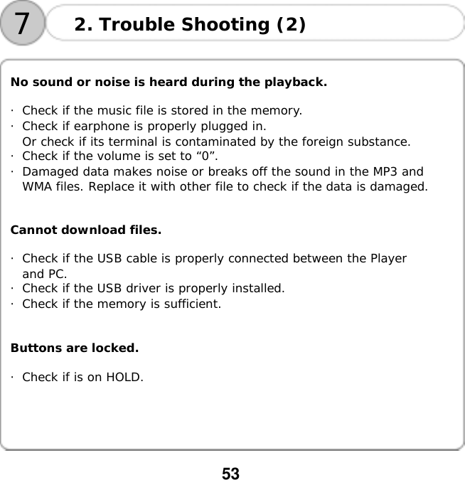  53   72. Trouble Shooting (2)   No sound or noise is heard during the playback.  ・Check if the music file is stored in the memory. ・Check if earphone is properly plugged in. Or check if its terminal is contaminated by the foreign substance. ・Check if the volume is set to &ldquo;0&rdquo;. ・Damaged data makes noise or breaks off the sound in the MP3 and  WMA files. Replace it with other file to check if the data is damaged.   Cannot download files.  ・Check if the USB cable is properly connected between the Player  and PC. ・Check if the USB driver is properly installed. ・Check if the memory is sufficient.   Buttons are locked.  ・Check if is on HOLD.   
