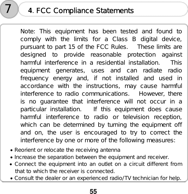  55     4. FCC Compliance Statements  7 Note: This equipment has been tested and found to comply with the limits for a Class B digital device, pursuant to part 15 of the FCC Rules.   These limits are designed to provide reasonable protection against harmful interference in a residential installation.   This equipment generates, uses and can radiate radio frequency energy and, if not installed and used in accordance with the instructions, may cause harmful interference to radio communications.   However, there is no guarantee that interference will not occur in a particular installation.   If this equipment does cause harmful interference to radio or television reception, which can be determined by turning the equipment off and on, the user is encouraged to try to correct the interference by one or more of the following measures:  &bull; Reorient or relocate the receiving antenna &bull; Increase the separation between the equipment and receiver. &bull; Connect the equipment into an outlet on a circuit different from that to which the receiver is connected. &bull; Consult the dealer or an experienced radio/TV technician for help. 