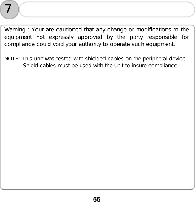  56             7 Warning : Your are cautioned that any change or modifications to the equipment not expressly approved by the party responsible for compliance could void your authority to operate such equipment.  NOTE: This unit was tested with shielded cables on the peripheral device .        Shield cables must be used with the unit to insure compliance.       