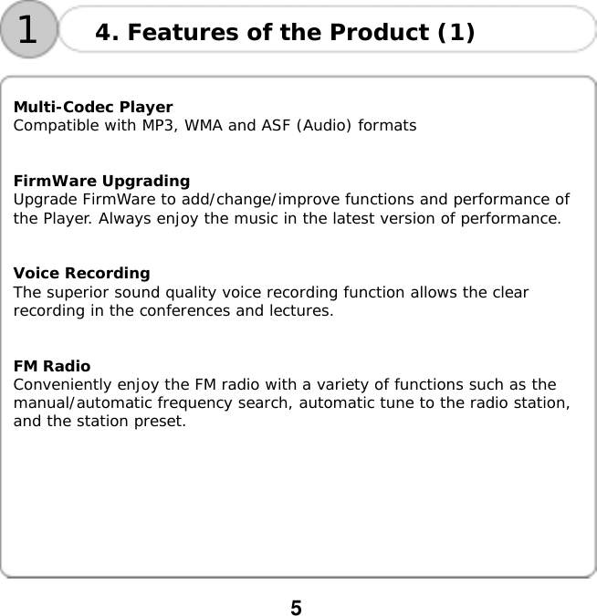  5    14. Features of the Product (1)  Multi-Codec Player Compatible with MP3, WMA and ASF (Audio) formats   FirmWare Upgrading Upgrade FirmWare to add/change/improve functions and performance of the Player. Always enjoy the music in the latest version of performance.   Voice Recording The superior sound quality voice recording function allows the clear recording in the conferences and lectures.   FM Radio Conveniently enjoy the FM radio with a variety of functions such as the manual/automatic frequency search, automatic tune to the radio station, and the station preset.         