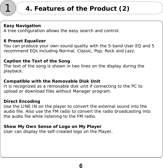  6   14. Features of the Product (2)   Easy Navigation A tree configuration allows the easy search and control.  6 Preset Equalizer You can produce your own sound quality with the 5-band User EQ and 5 recommend EQs including Normal, Classic, Pop, Rock and Jazz.  Caption the Text of the Song The text of the song is shown in two lines on the display during the playback.  Compatible with the Removable Disk Unit It is recognized as a removable disk unit if connecting to the PC to upload or download files without Manager program.  Direct Encoding Use the LINE IN on the player to convert the external sound into the audio file. Also use the FM radio to convert the radio broadcasting into the audio file while listening to the FM radio.  Show My Own Sense of Logo on My Player User can display the self-created logo on the Player..   