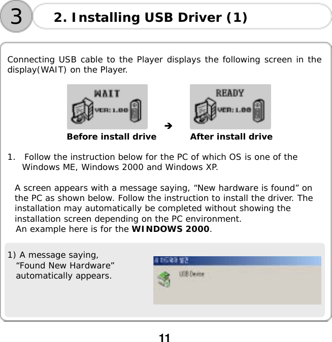  11    32. Installing USB Driver (1)  Connecting USB cable to the Player displays the following screen in the display(WAIT) on the Player.  󰚟󰚟 󰚟󰚟󰚟󰚟󰚟󰚟󰚟󰚟 󰚟Before install drive        After install drive  1.  Follow the instruction below for the PC of which OS is one of the Windows ME, Windows 2000 and Windows XP.  A screen appears with a message saying, &ldquo;New hardware is found&rdquo; on the PC as shown below. Follow the instruction to install the driver. The installation may automatically be completed without showing the installation screen depending on the PC environment. An example here is for the WINDOWS 2000.   1) A message saying,  &ldquo;Found New Hardware&rdquo; automatically appears.    
