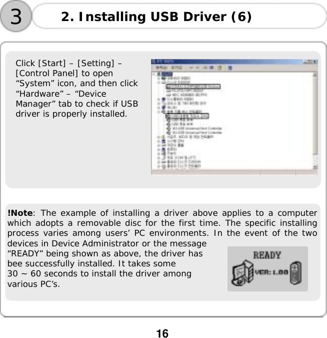  16       Click [Start] &ndash; [Setting] &ndash;  [Control Panel] to open  &ldquo;System&rdquo; icon, and then click  &ldquo;Hardware&rdquo; &ndash; &ldquo;Device  Manager&rdquo; tab to check if USB  driver is properly installed.                     !Note: The example of installing a driver above applies to a computer which adopts a removable disc for the first time. The specific installing process varies among users&rsquo; PC environments. In the event of the two devices in Device Administrator or the message  &ldquo;READY&rdquo; being shown as above, the driver has  bee successfully installed. It takes some  30 ~ 60 seconds to install the driver among  various PC&rsquo;s. 3 2. Installing USB Driver (6)  