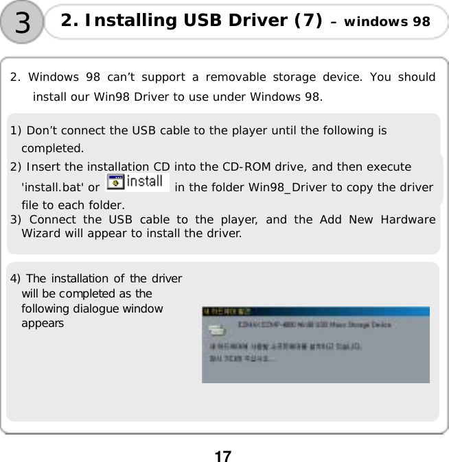  17    2. Windows 98 can&rsquo;t support a removable storage device. You should install our Win98 Driver to use under Windows 98.  1) Don&rsquo;t connect the USB cable to the player until the following is completed. 2) Insert the installation CD into the CD-ROM drive, and then execute 'install.bat' or   in the folder Win98_Driver to copy the driver file to each folder.  3) Connect the USB cable to the player, and the Add New Hardware Wizard will appear to install the driver.  4) The installation of the driver will be completed as the  following dialogue window  appears     3 2. Installing USB Driver (7) &ndash; windows 98 