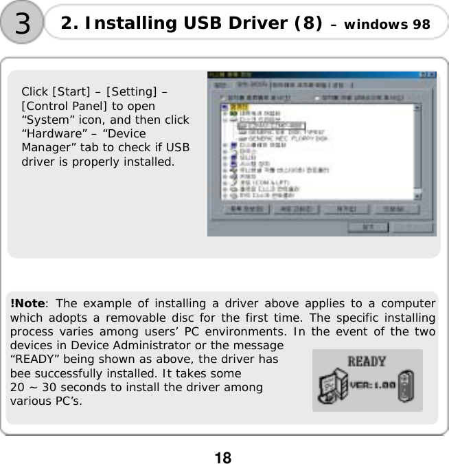  18   Click [Start] &ndash; [Setting] &ndash;  [Control Panel] to open  &ldquo;System&rdquo; icon, and then click  &ldquo;Hardware&rdquo; &ndash; &ldquo;Device  Manager&rdquo; tab to check if USB  driver is properly installed.       !Note: The example of installing a driver above applies to a computer which adopts a removable disc for the first time. The specific installing process varies among users&rsquo; PC environments. In the event of the two devices in Device Administrator or the message  &ldquo;READY&rdquo; being shown as above, the driver has  bee successfully installed. It takes some  20 ~ 30 seconds to install the driver among  various PC&rsquo;s. 3 2. Installing USB Driver (8) &ndash; windows 98  