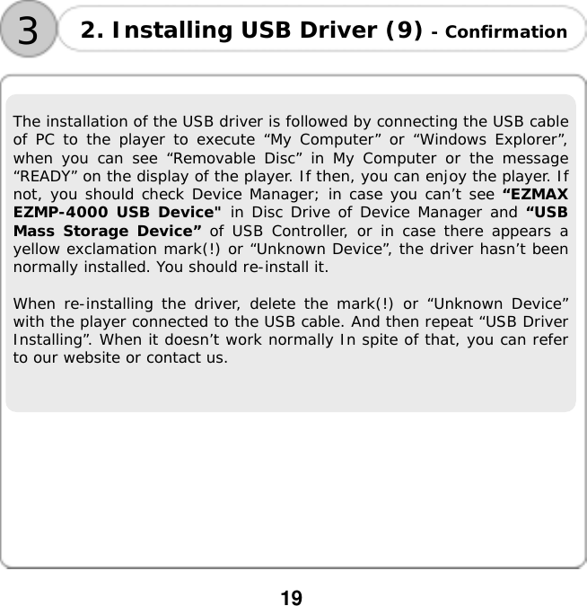  19  3 2. Installing USB Driver (9) - Confirmation The installation of the USB driver is followed by connecting the USB cable of PC to the player to execute &ldquo;My Computer&rdquo; or &ldquo;Windows Explorer&rdquo;, when you can see &ldquo;Removable Disc&rdquo; in My Computer or the message &ldquo;READY&rdquo; on the display of the player. If then, you can enjoy the player. If not, you should check Device Manager; in case you can&rsquo;t see &ldquo;EZMAX EZMP-4000 USB Device" in Disc Drive of Device Manager and &ldquo;USB Mass Storage Device&rdquo; of USB Controller, or in case there appears a yellow exclamation mark(!) or &ldquo;Unknown Device&rdquo;, the driver hasn&rsquo;t been normally installed. You should re-install it.  When re-installing the driver, delete the mark(!) or &ldquo;Unknown Device&rdquo; with the player connected to the USB cable. And then repeat &ldquo;USB Driver Installing&rdquo;. When it doesn&rsquo;t work normally In spite of that, you can refer to our website or contact us.            