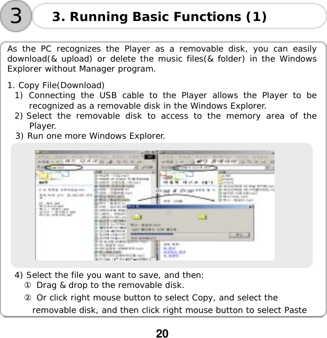  20   33. Running Basic Functions (1)  As the PC recognizes the Player as a removable disk, you can easily download(&amp; upload) or delete the music files(&amp; folder) in the Windows Explorer without Manager program.  1. Copy File(Download) 1) Connecting the USB cable to the Player allows the Player to be recognized as a removable disk in the Windows Explorer. 2) Select the removable disk to access to the memory area of the Player. 3) Run one more Windows Explorer.    4) Select the file you want to save, and then: ① Drag &amp; drop to the removable disk. ② Or click right mouse button to select Copy, and select the  removable disk, and then click right mouse button to select Paste  