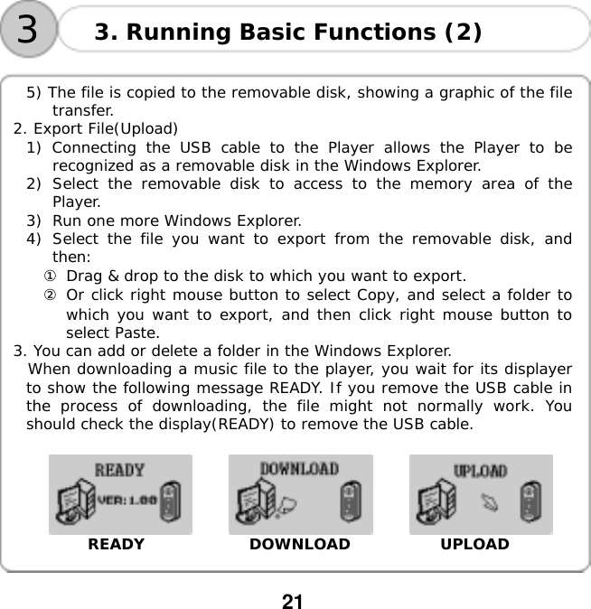  21    33. Running Basic Functions (2)  5) The file is copied to the removable disk, showing a graphic of the file transfer. 2. Export File(Upload) 1) Connecting the USB cable to the Player allows the Player to be recognized as a removable disk in the Windows Explorer. 2)  Select the removable disk to access to the memory area of the Player. 3)  Run one more Windows Explorer. 4)  Select the file you want to export from the removable disk, and then: ① Drag &amp; drop to the disk to which you want to export. ② Or click right mouse button to select Copy, and select a folder to which you want to export, and then click right mouse button to select Paste. 3. You can add or delete a folder in the Windows Explorer.  When downloading a music file to the player, you wait for its displayer to show the following message READY. If you remove the USB cable in the process of downloading, the file might not normally work. You should check the display(READY) to remove the USB cable.                         READY              DOWNLOAD            UPLOAD   
