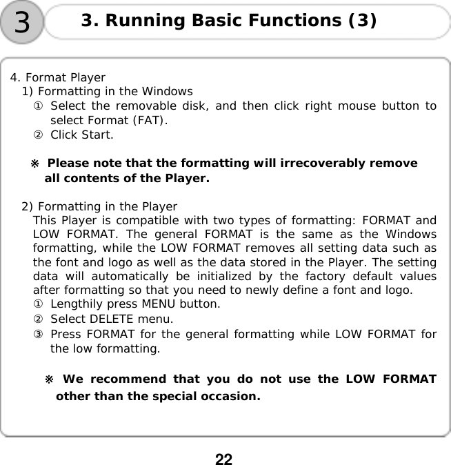  22    33. Running Basic Functions (3)   4. Format Player 1) Formatting in the Windows ① Select the removable disk, and then click right mouse button to select Format (FAT). ② Click Start.  ※ Please note that the formatting will irrecoverably remove  all contents of the Player.  2) Formatting in the Player This Player is compatible with two types of formatting: FORMAT and LOW FORMAT. The general FORMAT is the same as the Windows formatting, while the LOW FORMAT removes all setting data such as the font and logo as well as the data stored in the Player. The setting data will automatically be initialized by the factory default values after formatting so that you need to newly define a font and logo. ① Lengthily press MENU button. ② Select DELETE menu. ③ Press FORMAT for the general formatting while LOW FORMAT for the low formatting.  ※ We recommend that you do not use the LOW FORMAT other than the special occasion.󰚟󰚟󰚟 