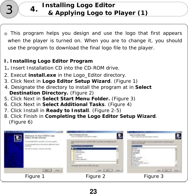  23  Installing Logo Editor  &amp; Applying Logo to Player (1)   34.  ◎ This program helps you design and use the logo that first appears when the player is turned on. When you are to change it, you should use the program to download the final logo file to the player.   I. Installing Logo Editor Program 1. Insert Installation CD into the CD-ROM drive. 2. Execut install.exe in the Logo_Editor directory. 3. Click Next in Logo Editor Setup Wizard. (Figure 1) 4. Designate the directory to install the program at in Select  Destination Directory. (Figure 2) 5. Click Next in Select Start Menu Folder. (Figure 3) 6. Click Next in Select Additional Tasks. (Figure 4) 7. Click Install in Ready to Install. (Figure 2-5) 8. Click Finish in Completing the Logo Editor Setup Wizard. (Figure 6)       Figure 1                 Figure 2                Figure 3  