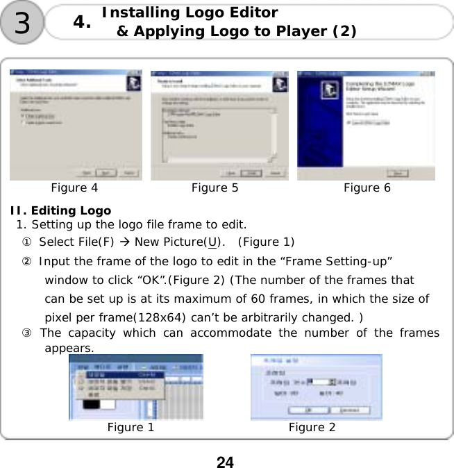  24  Installing Logo Editor  &amp; Applying Logo to Player (2)   34.              Figure 4                Figure 5                  Figure 6  II. Editing Logo  1. Setting up the logo file frame to edit. ① Select File(F)  New Picture(U).  (Figure 1) ② Input the frame of the logo to edit in the &ldquo;Frame Setting-up&rdquo; window to click &ldquo;OK&rdquo;.(Figure 2) (The number of the frames that can be set up is at its maximum of 60 frames, in which the size of pixel per frame(128x64) can&rsquo;t be arbitrarily changed. ) ③ The capacity which can accommodate the number of the frames appears.        Figure 1                       Figure 2  