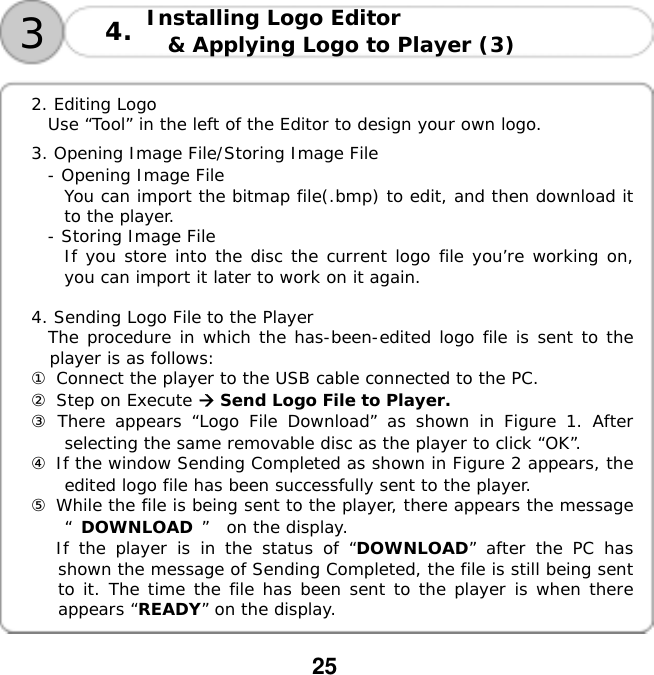  25  Installing Logo Editor  &amp; Applying Logo to Player (3)   34.  2. Editing Logo  Use &ldquo;Tool&rdquo; in the left of the Editor to design your own logo.   3. Opening Image File/Storing Image File - Opening Image File You can import the bitmap file(.bmp) to edit, and then download it to the player.  - Storing Image File  If you store into the disc the current logo file you&rsquo;re working on, you can import it later to work on it again.    4. Sending Logo File to the Player The procedure in which the has-been-edited logo file is sent to the player is as follows: ① Connect the player to the USB cable connected to the PC. ② Step on Execute  Send Logo File to Player. ③ There appears &ldquo;Logo File Download&rdquo; as shown in Figure 1. After selecting the same removable disc as the player to click &ldquo;OK&rdquo;. ④ If the window Sending Completed as shown in Figure 2 appears, the edited logo file has been successfully sent to the player. ⑤ While the file is being sent to the player, there appears the message &ldquo;DOWNLOAD &rdquo; on the display.    If the player is in the status of &ldquo;DOWNLOAD&rdquo; after the PC has shown the message of Sending Completed, the file is still being sent to it. The time the file has been sent to the player is when there appears &ldquo;READY&rdquo; on the display.  