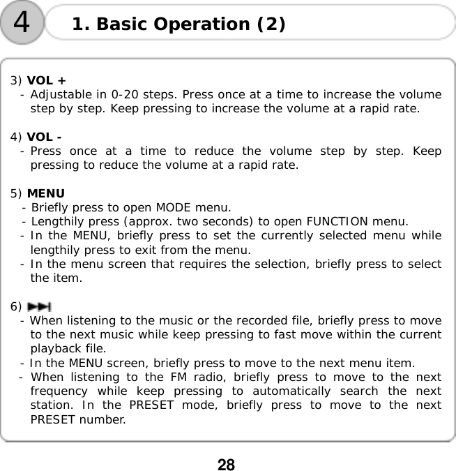  28    41. Basic Operation (2)   3) VOL +  - Adjustable in 0-20 steps. Press once at a time to increase the volume step by step. Keep pressing to increase the volume at a rapid rate.  4) VOL -  - Press once at a time to reduce the volume step by step. Keep pressing to reduce the volume at a rapid rate.  5) MENU    - Briefly press to open MODE menu.   - Lengthily press (approx. two seconds) to open FUNCTION menu. - In the MENU, briefly press to set the currently selected menu while lengthily press to exit from the menu. - In the menu screen that requires the selection, briefly press to select the item.  6)  - When listening to the music or the recorded file, briefly press to move to the next music while keep pressing to fast move within the current playback file. - In the MENU screen, briefly press to move to the next menu item. - When listening to the FM radio, briefly press to move to the next frequency while keep pressing to automatically search the next station. In the PRESET mode, briefly press to move to the next PRESET number.   